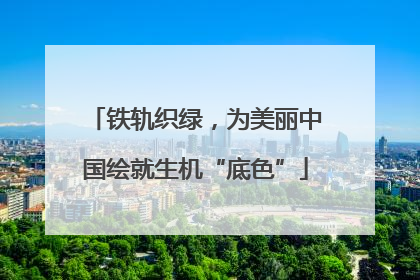 铁轨织绿，为美丽中国绘就生机“底色”