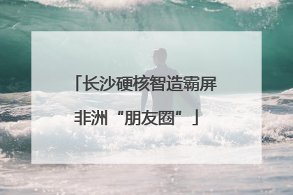 长沙硬核智造霸屏非洲“朋友圈”