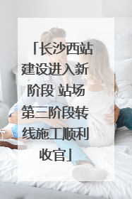 长沙西站建设进入新阶段 站场第三阶段转线施工顺利收官