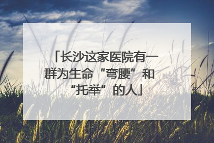 长沙这家医院有一群为生命“弯腰”和“托举”的人