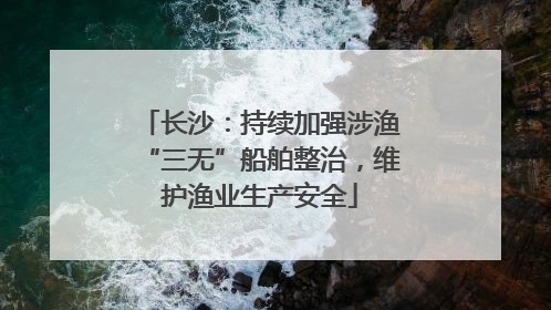 长沙：持续加强涉渔“三无”船舶整治，维护渔业生产安全