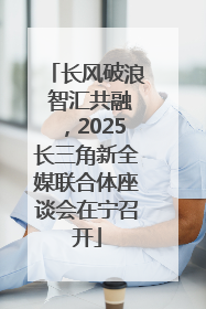 长风破浪 智汇共融，2025长三角新全媒联合体座谈会在宁召开