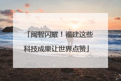 闽智闪耀！福建这些科技成果让世界点赞