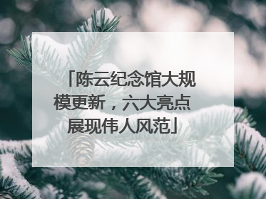 陈云纪念馆大规模更新，六大亮点展现伟人风范