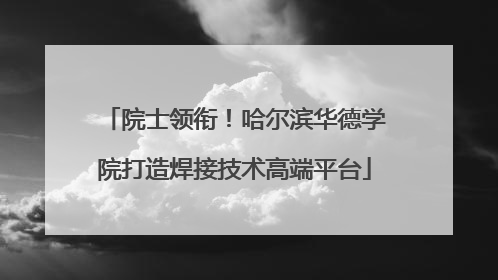 院士领衔！哈尔滨华德学院打造焊接技术高端平台