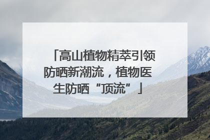 高山植物精萃引领防晒新潮流，植物医生防晒“顶流”