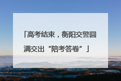 高考结束，衡阳交警圆满交出“陪考答卷”