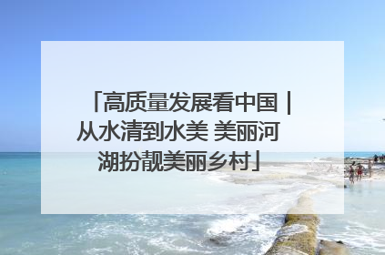 高质量发展看中国｜从水清到水美 美丽河湖扮靓美丽乡村