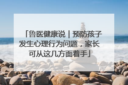 鲁医健康说｜预防孩子发生心理行为问题，家长可从这几方面着手