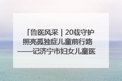 鲁医风采｜20载守护 照亮孤独症儿童前行路——记济宁市妇女儿童医院儿童康复中心主任、副主任技师赵淑珍
