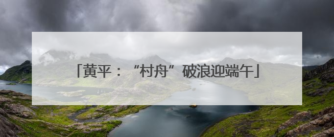 黄平：“村舟”破浪迎端午