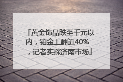 黄金饰品跌至千元以内，铂金上翻近40%，记者实探济南市场
