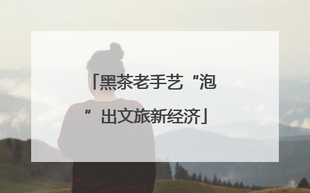 黑茶老手艺“泡”出文旅新经济