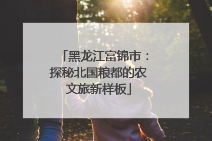 黑龙江富锦市：探秘北国粮都的农文旅新样板