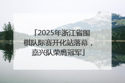 2025年浙江省围棋队际赛开化站落幕，嘉兴队荣膺冠军