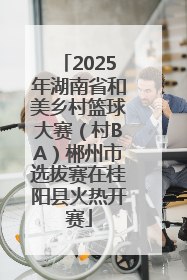 2025年湖南省和美乡村篮球大赛（村BA）郴州市选拔赛在桂阳县火热开赛