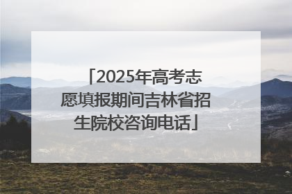 2025年高考志愿填报期间吉林省招生院校咨询电话