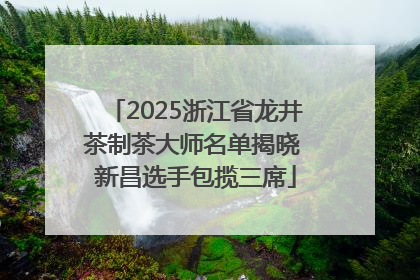 2025浙江省龙井茶制茶大师名单揭晓 新昌选手包揽三席