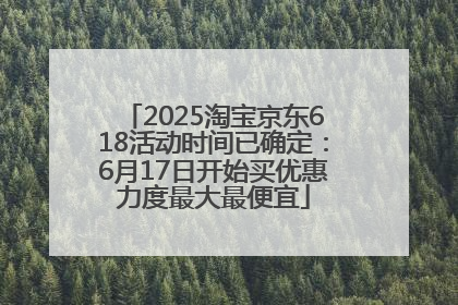 2025淘宝京东618活动时间已确定：6月17日开始买优惠力度最大最便宜