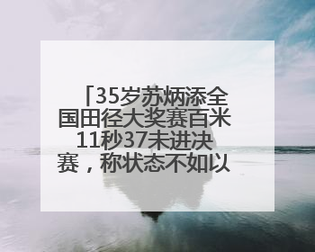 35岁苏炳添全国田径大奖赛百米11秒37未进决赛，称状态不如以前，全运会争取上替补