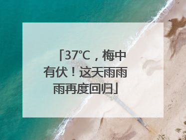 37℃，梅中有伏！这天雨雨雨再度回归