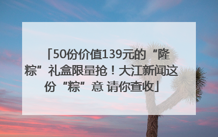 50份价值139元的“隆粽”礼盒限量抢！大江新闻这份“粽”意 请你查收