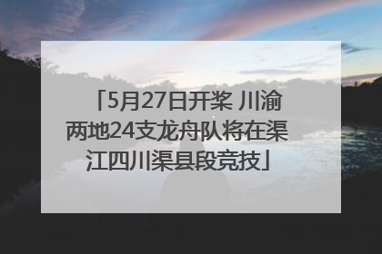 5月27日开桨 川渝两地24支龙舟队将在渠江四川渠县段竞技