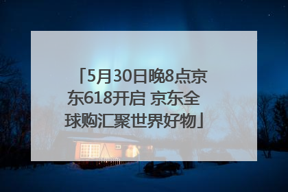 5月30日晚8点京东618开启 京东全球购汇聚世界好物