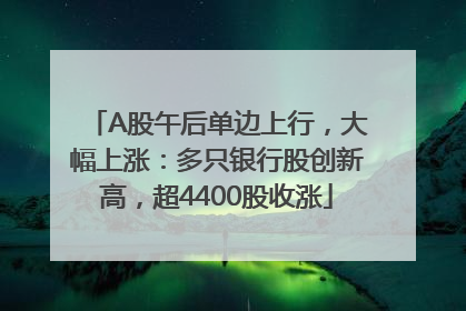 A股午后单边上行，大幅上涨：多只银行股创新高，超4400股收涨